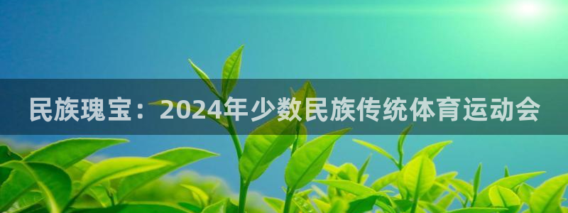 尊龙官网下载招商电话号码是多少号:民族瑰宝:2024年少数民